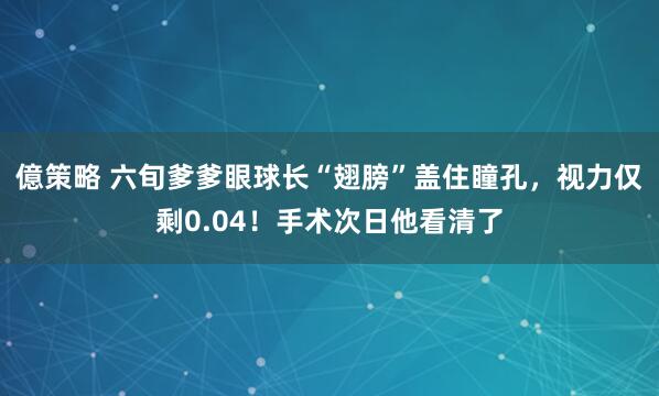 億策略 六旬爹爹眼球长“翅膀”盖住瞳孔，视力仅剩0.04！手术次日他看清了